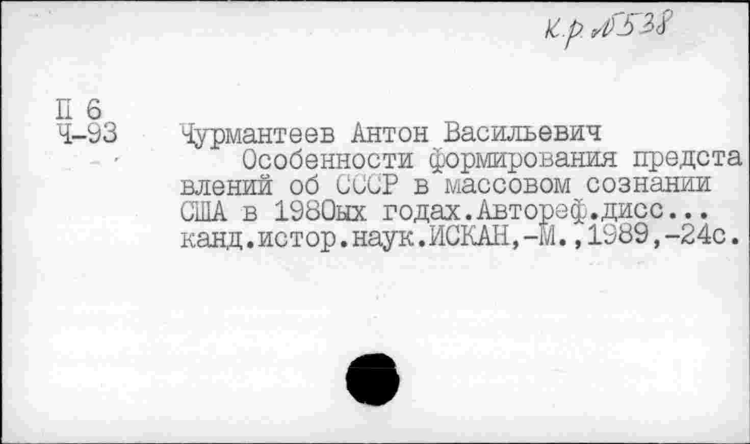 ﻿к..р. г1)ь
П 6
4-93 Чурмантеев Антон Васильевич
Особенности формирования предста влений об СССР в массовом сознании США в 1980ых годах.Автореф.дисс... канд.истор.наук.ИСКАН,-М.,1989,-24с.